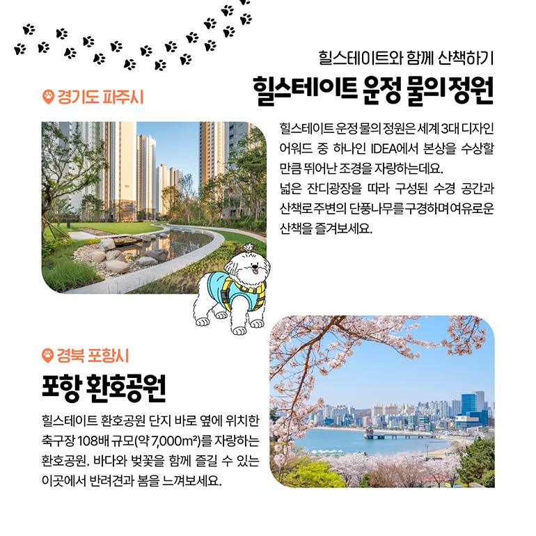 힐스테이트 운정 물의 정원, 포항 환호공원 힐스테이트와 함께 산책하기 힐스테이트 운정 물의 정원 경기도 파주시 힐스테이트 운정 물의 정원은 2019년 세계 3대 디자인 어워드 중 하나인 IDEA에서 본상을 수상할 만큼 뛰어난 조경을 자랑하는데요. 넓은 잔디광장을 따라 구성된 수경 공간과 산책로 주변의 단풍나무를 구경하며 여유로운 산책을 즐겨보세요. 포항 환호공원 경북 포항시 힐스테이트 화호공원 단지 바로 옆에 위치한 축구장 108배 규모(약 7,000m2)를 자랑하는 화호공원. 바다와 벚꽃을 함께 즐길 수 있는 이곳에서 반려견과 봄을 느껴보세요.